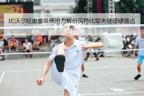 比沃尔轻重量级统治力解析贝特比耶夫硬碰硬谁占先