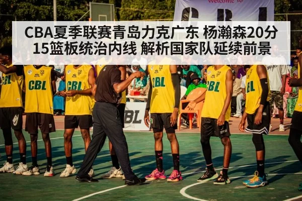 CBA夏季联赛青岛力克广东 杨瀚森20分15篮板统治内线 解析国家队延续前景
