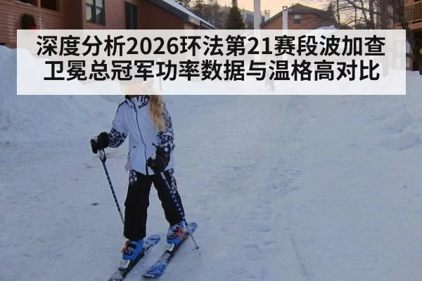 深度分析2026环法第21赛段波加查卫冕总冠军功率数据与温格高对比