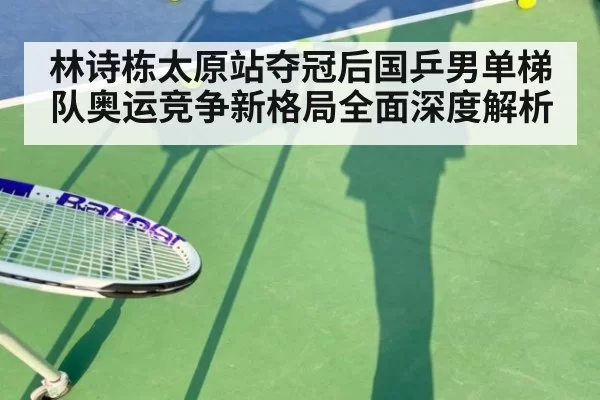 林诗栋太原站夺冠后国乒男单梯队奥运竞争新格局全面深度解析